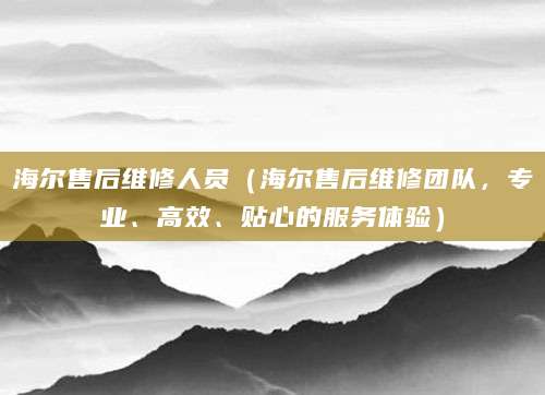 海尔售后维修人员（海尔售后维修团队，专业、高效、贴心的服务体验）
