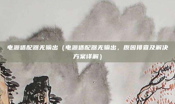 电源适配器无输出（电源适配器无输出，原因排查及解决方案详解）