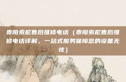 贵阳索尼售后维修电话（贵阳索尼售后维修电话详解，一站式服务保障您的设备无忧）