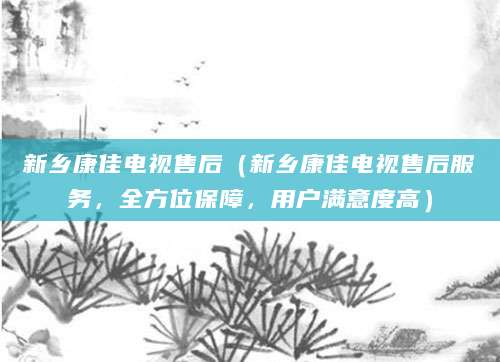新乡康佳电视售后（新乡康佳电视售后服务，全方位保障，用户满意度高）