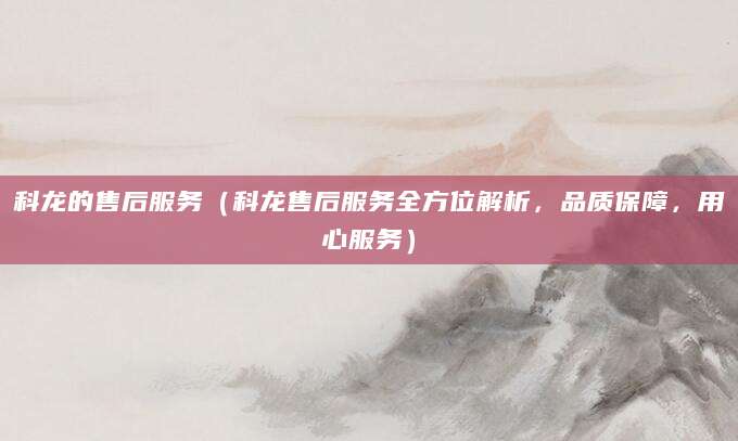 科龙的售后服务（科龙售后服务全方位解析，品质保障，用心服务）
