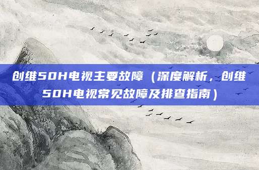 创维50H电视主要故障（深度解析，创维50H电视常见故障及排查指南）