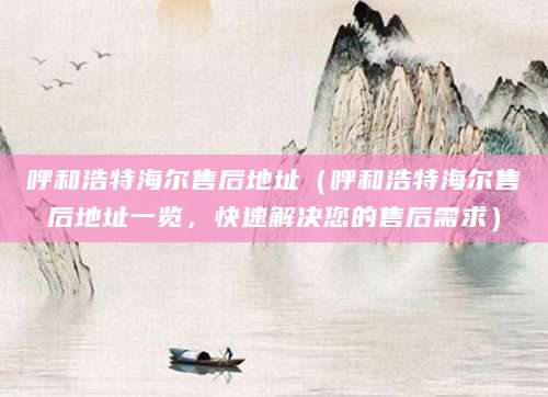 呼和浩特海尔售后地址（呼和浩特海尔售后地址一览，快速解决您的售后需求）