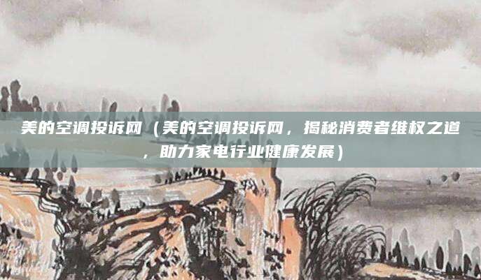 美的空调投诉网（美的空调投诉网，揭秘消费者维权之道，助力家电行业健康发展）