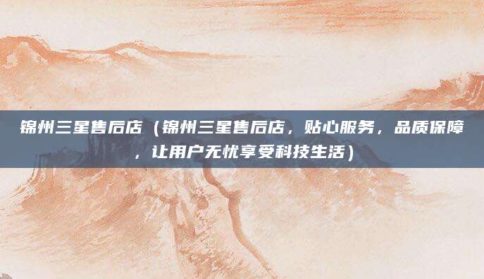 锦州三星售后店（锦州三星售后店，贴心服务，品质保障，让用户无忧享受科技生活）