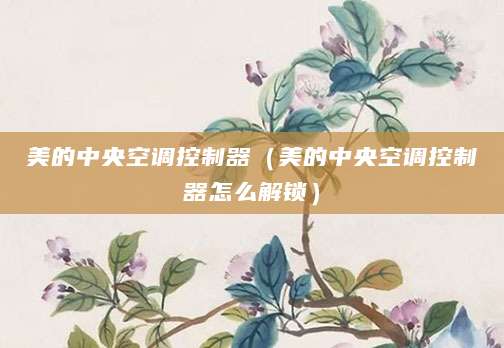 美的中央空调控制器（美的中央空调控制器怎么解锁）