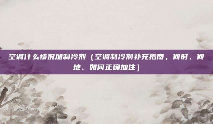 空调什么情况加制冷剂(空调制冷剂补充指南,何时、何地、如何正确加注)