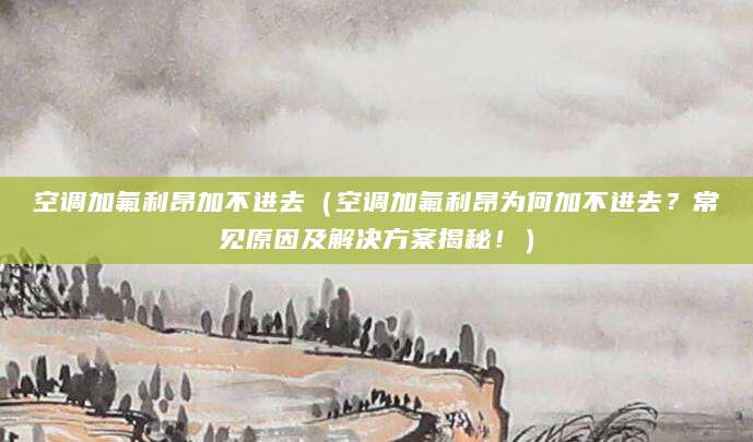 空调加氟利昂加不进去（空调加氟利昂为何加不进去？常见原因及解决方案揭秘！）