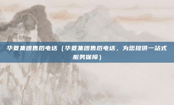 华菱集团售后电话（华菱集团售后电话，为您提供一站式服务保障）