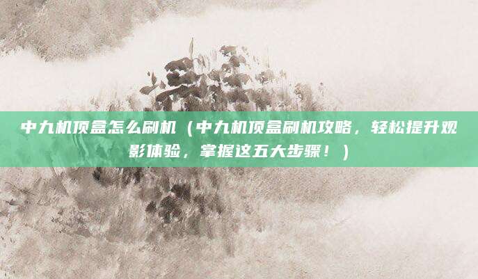 中九机顶盒怎么刷机（中九机顶盒刷机攻略，轻松提升观影体验，掌握这五大步骤！）