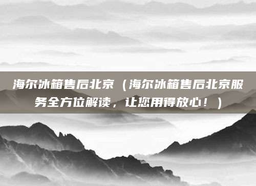 海尔冰箱售后北京（海尔冰箱售后北京服务全方位解读，让您用得放心！）