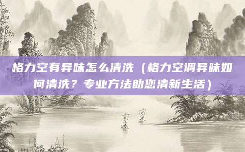 格力空有异味怎么清洗（格力空调异味如何清洗？专业方法助您清新生活）