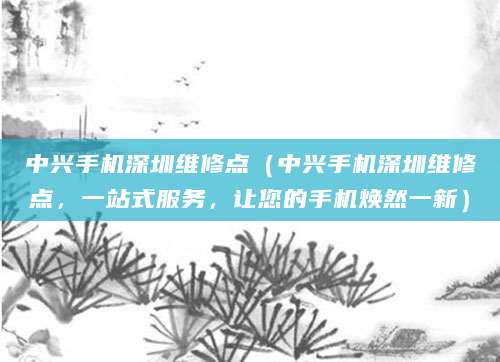 中兴手机深圳维修点（中兴手机深圳维修点，一站式服务，让您的手机焕然一新）