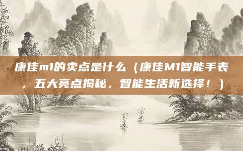 康佳m1的卖点是什么（康佳M1智能手表，五大亮点揭秘，智能生活新选择！）