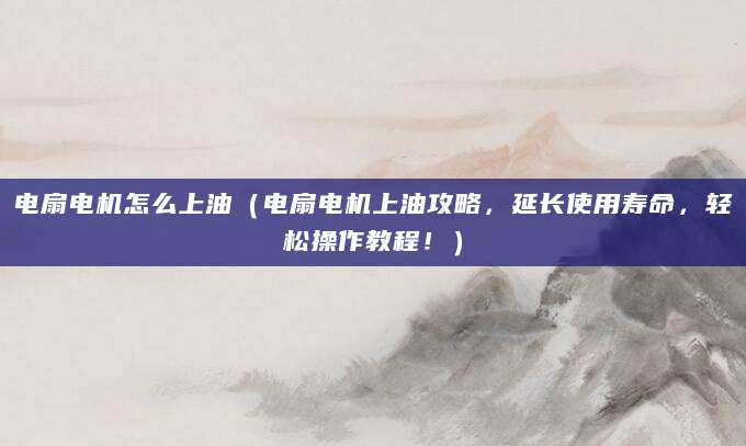 电扇电机怎么上油（电扇电机上油攻略，延长使用寿命，轻松操作教程！）