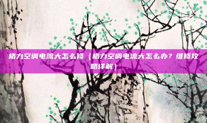 格力空调电流大怎么修（格力空调电流大怎么办？维修攻略详解）