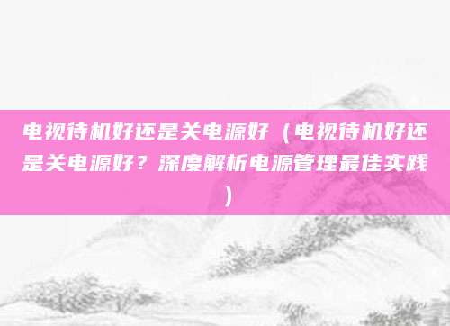 电视待机好还是关电源好(电视待机好还是关电源好?深度解析电源管理最佳实践)