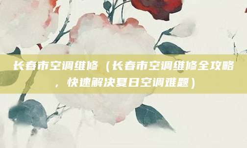 长春市空调维修（长春市空调维修全攻略，快速解决夏日空调难题）