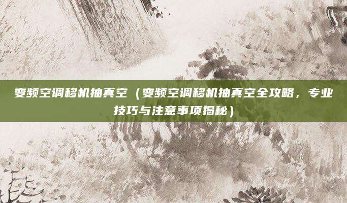 变频空调移机抽真空（变频空调移机抽真空全攻略，专业技巧与注意事项揭秘）