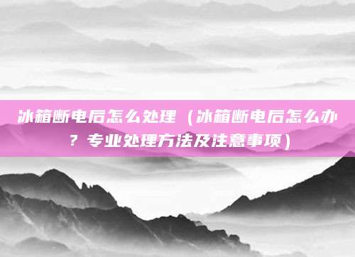 冰箱断电后怎么处理(冰箱断电后怎么办?专业处理方法及注意事项)