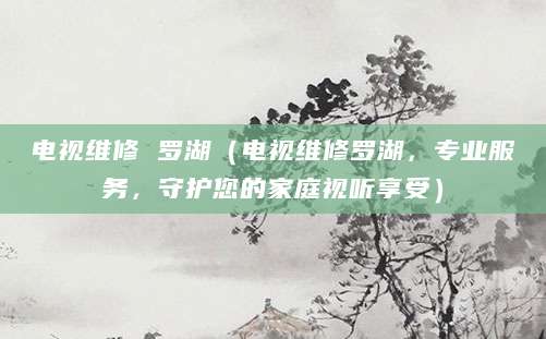 电视维修 罗湖(电视维修罗湖,专业服务,守护您的家庭视听享受)