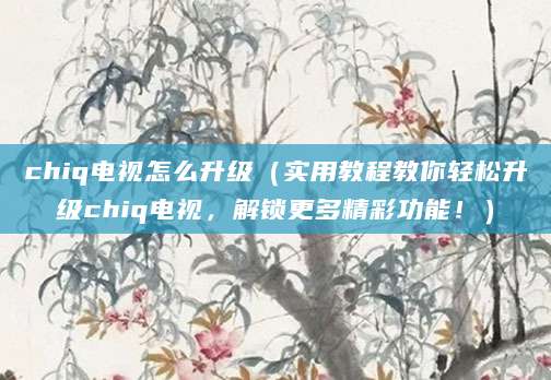 chiq电视怎么升级（实用教程教你轻松升级chiq电视，解锁更多精彩功能！）