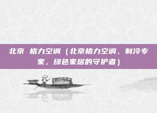 北京 格力空调（北京格力空调，制冷专家，绿色家居的守护者）