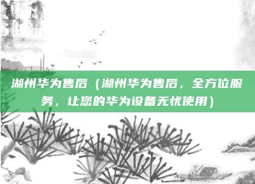 湖州华为售后（湖州华为售后，全方位服务，让您的华为设备无忧使用）