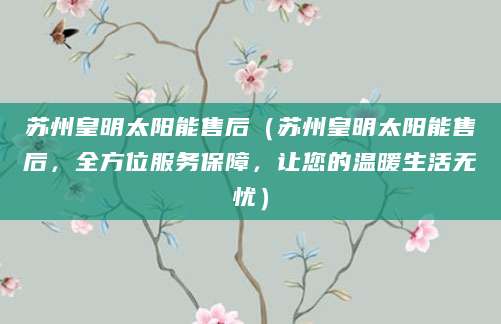 苏州皇明太阳能售后（苏州皇明太阳能售后，全方位服务保障，让您的温暖生活无忧）