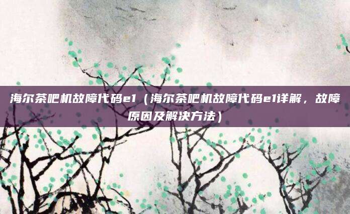 海尔茶吧机故障代码e1（海尔茶吧机故障代码e1详解，故障原因及解决方法）