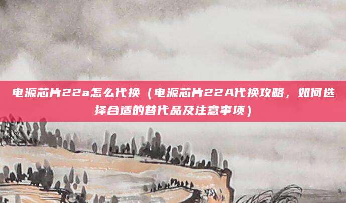 电源芯片22a怎么代换（电源芯片22A代换攻略，如何选择合适的替代品及注意事项）