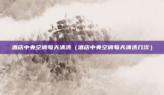酒店中央空调每天清洗（酒店中央空调每天清洗几次）