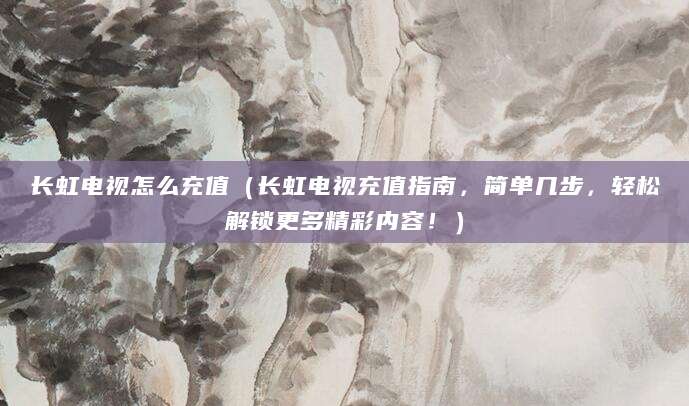 长虹电视怎么充值（长虹电视充值指南，简单几步，轻松解锁更多精彩内容！）