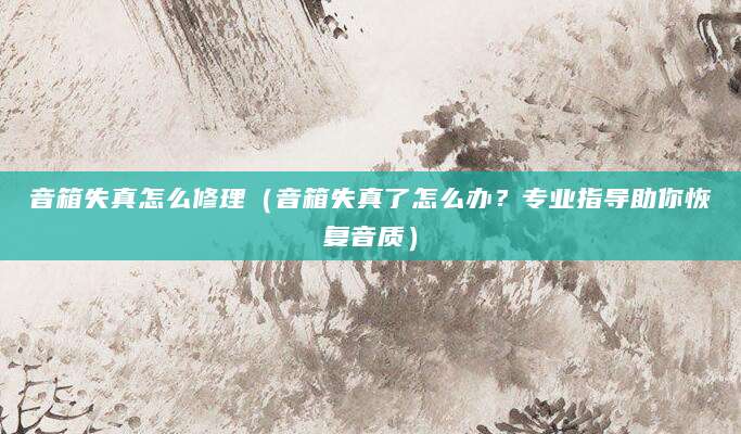 音箱失真怎么修理（音箱失真了怎么办？专业指导助你恢复音质）