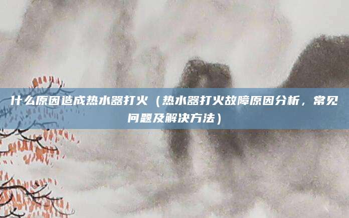 什么原因造成热水器打火（热水器打火故障原因分析，常见问题及解决方法）