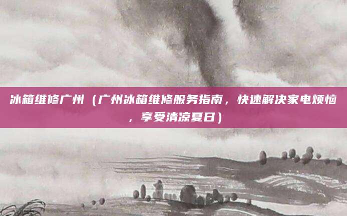 冰箱维修广州（广州冰箱维修服务指南，快速解决家电烦恼，享受清凉夏日）