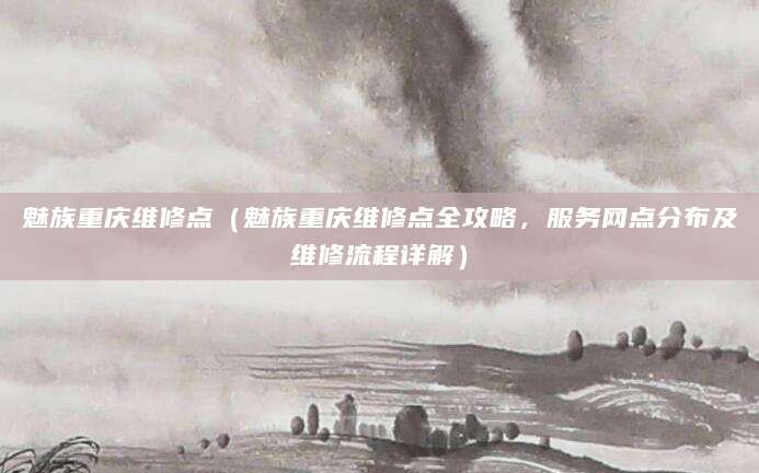 魅族重庆维修点（魅族重庆维修点全攻略，服务网点分布及维修流程详解）