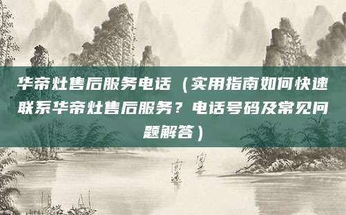 华帝灶售后服务电话（实用指南如何快速联系华帝灶售后服务？电话号码及常见问题解答）