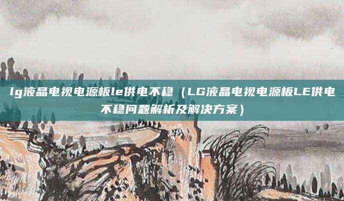 lg液晶电视电源板le供电不稳（LG液晶电视电源板LE供电不稳问题解析及解决方案）