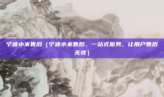 宁波小米售后（宁波小米售后，一站式服务，让用户售后无忧）