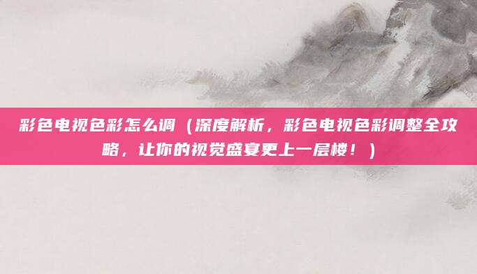 彩色电视色彩怎么调（深度解析，彩色电视色彩调整全攻略，让你的视觉盛宴更上一层楼！）