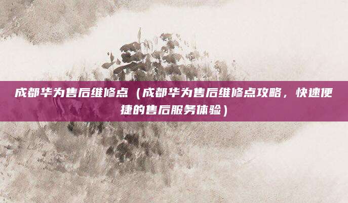 成都华为售后维修点（成都华为售后维修点攻略，快速便捷的售后服务体验）