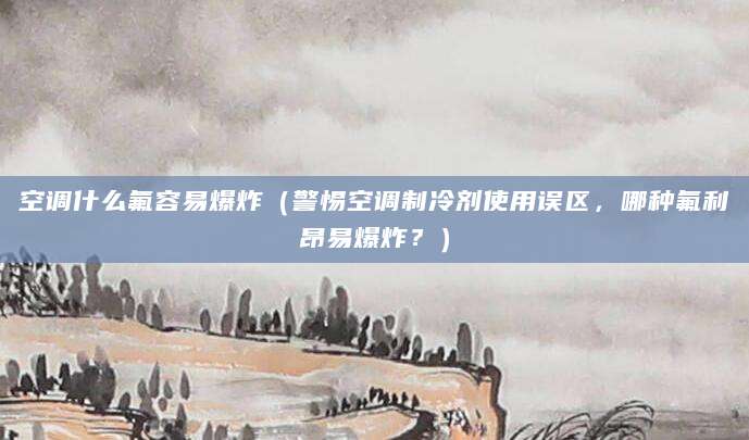 空调什么氟容易爆炸（警惕空调制冷剂使用误区，哪种氟利昂易爆炸？）