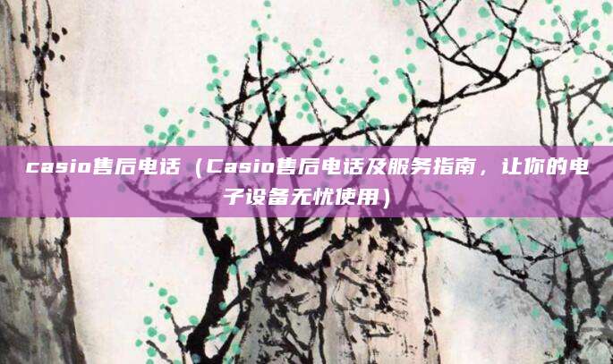 casio售后电话（Casio售后电话及服务指南，让你的电子设备无忧使用）