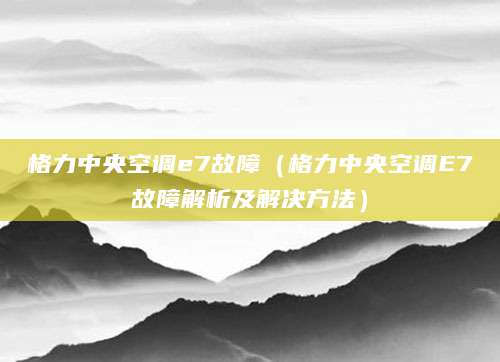 格力中央空调e7故障（格力中央空调E7故障解析及解决方法）