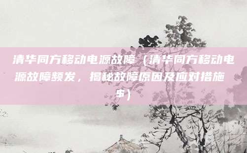 清华同方移动电源故障（清华同方移动电源故障频发，揭秘故障原因及应对措施 $）