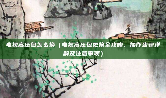 电视高压包怎么换（电视高压包更换全攻略，操作步骤详解及注意事项）