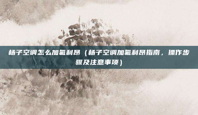 杨子空调怎么加氟利昂（杨子空调加氟利昂指南，操作步骤及注意事项）