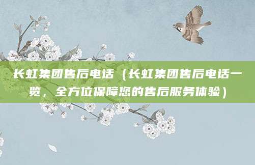 长虹集团售后电话（长虹集团售后电话一览，全方位保障您的售后服务体验）