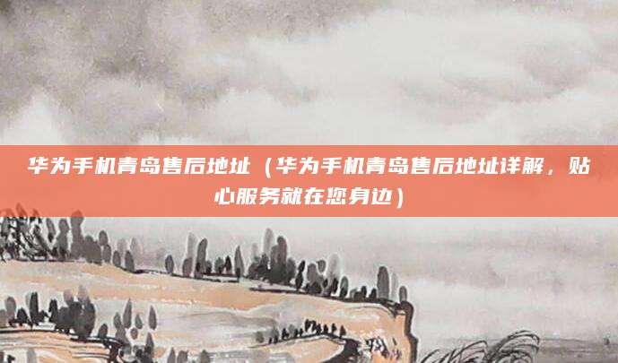 华为手机青岛售后地址（华为手机青岛售后地址详解，贴心服务就在您身边）